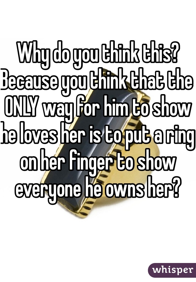 Why do you think this? Because you think that the ONLY way for him to show he loves her is to put a ring on her finger to show everyone he owns her? 