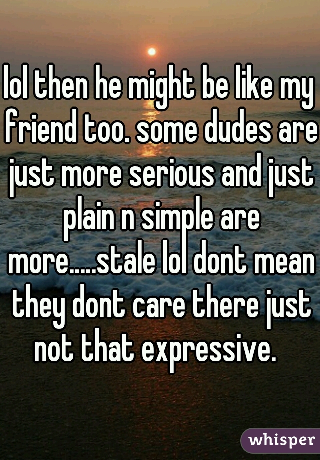 lol then he might be like my friend too. some dudes are just more serious and just plain n simple are more.....stale lol dont mean they dont care there just not that expressive.  