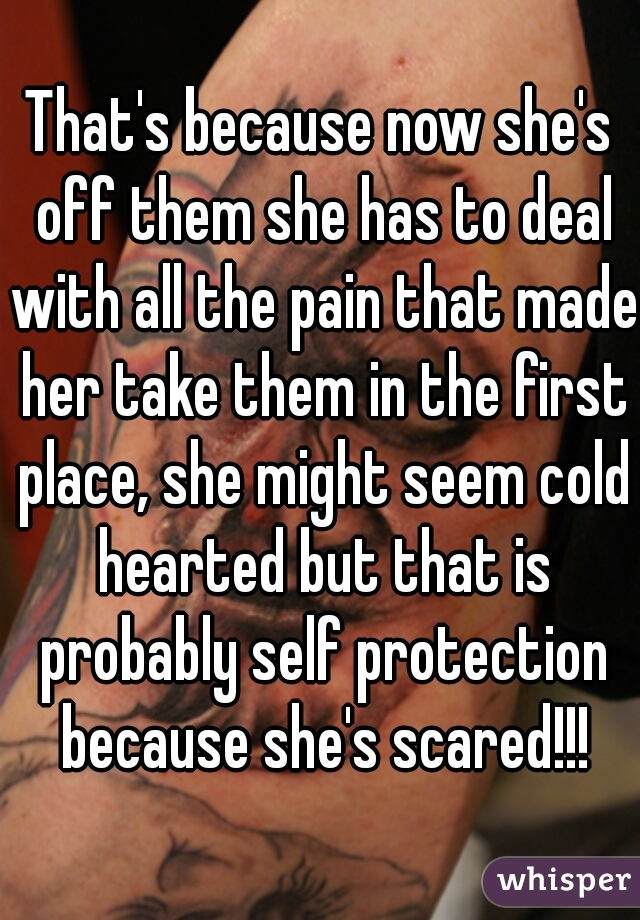 That's because now she's off them she has to deal with all the pain that made her take them in the first place, she might seem cold hearted but that is probably self protection because she's scared!!!