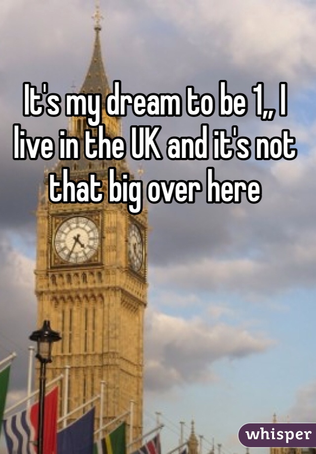 It's my dream to be 1,, I live in the UK and it's not that big over here