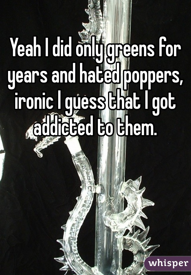 Yeah I did only greens for years and hated poppers, ironic I guess that I got addicted to them. 