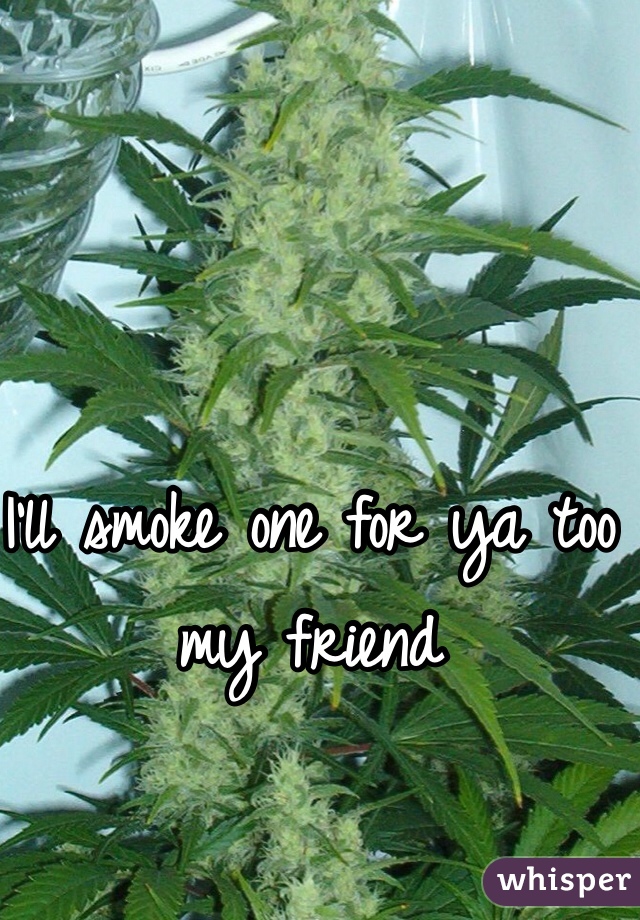 I'll smoke one for ya too my friend