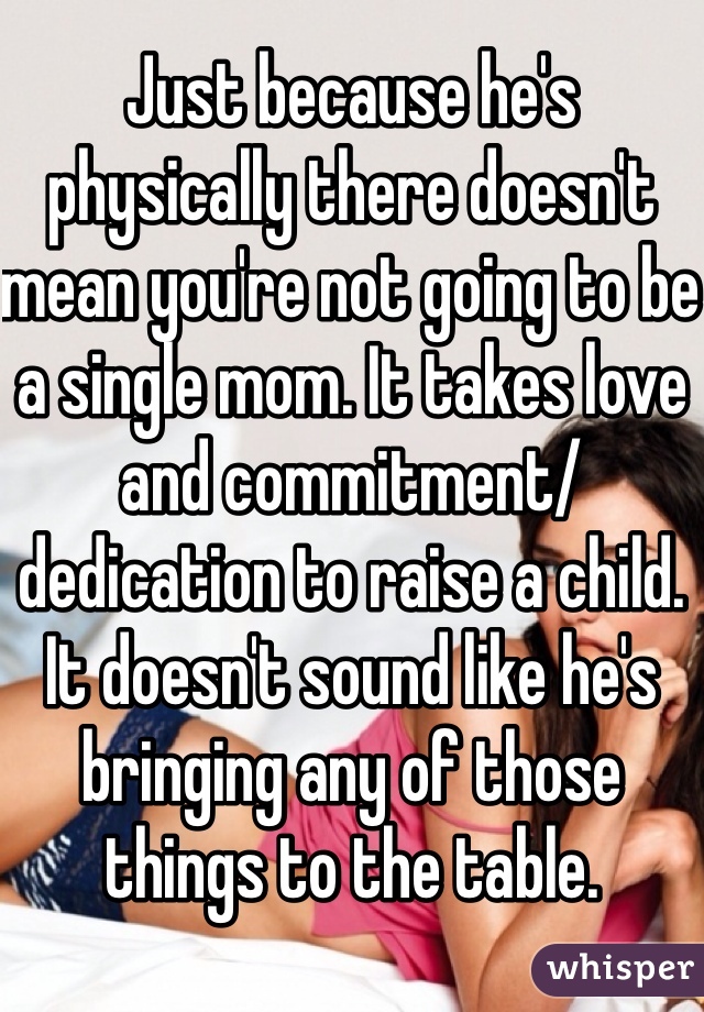 Just because he's physically there doesn't mean you're not going to be a single mom. It takes love and commitment/dedication to raise a child. It doesn't sound like he's bringing any of those things to the table. 