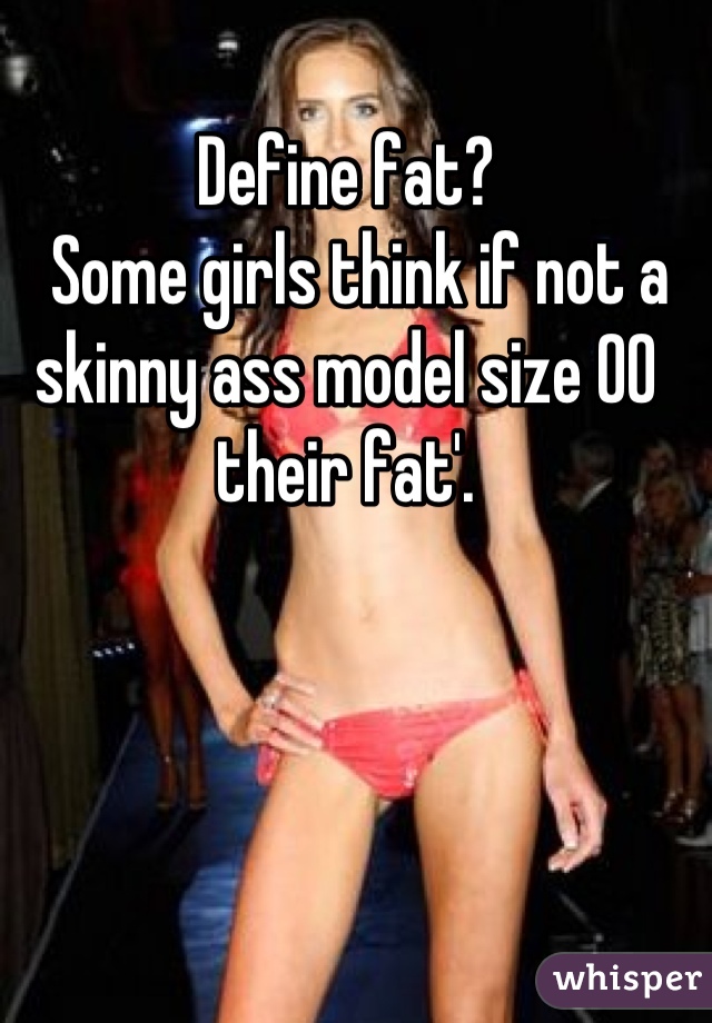 Define fat?
  Some girls think if not a skinny ass model size 00 their fat'.