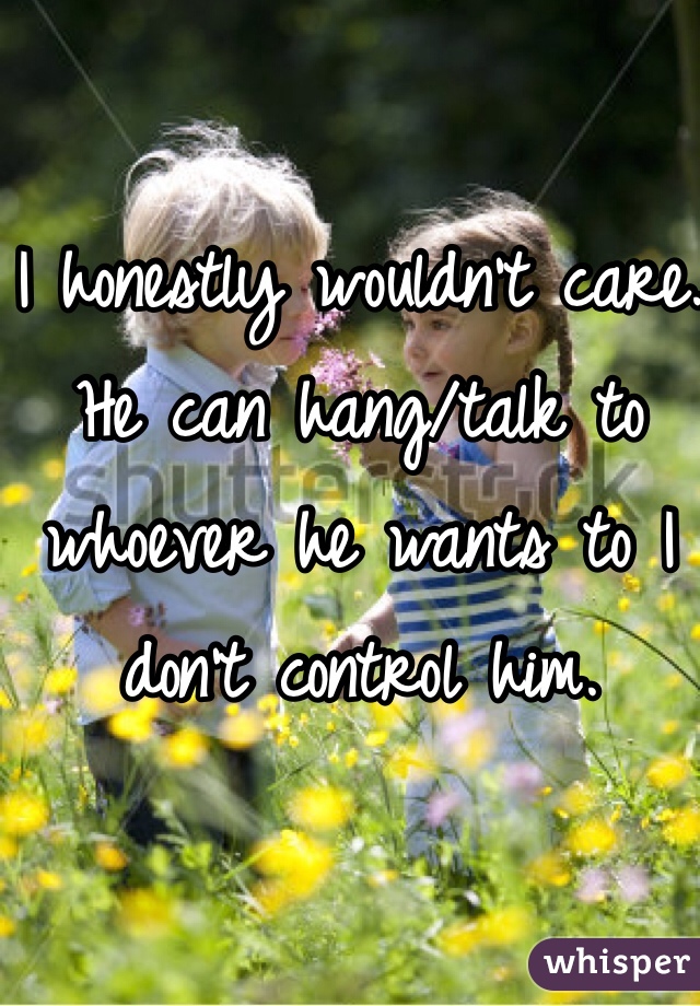 I honestly wouldn't care. He can hang/talk to whoever he wants to I don't control him. 