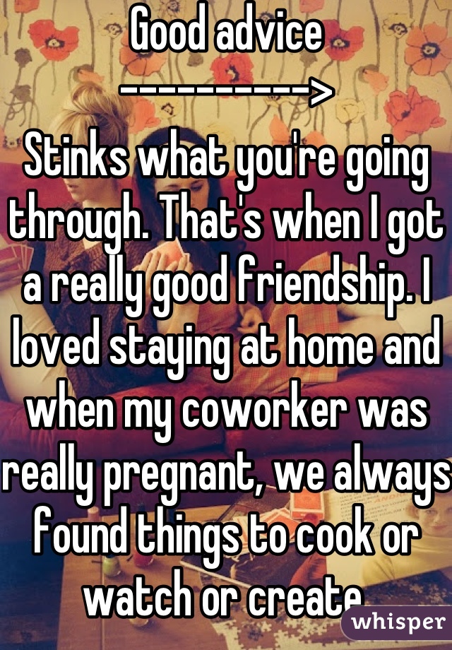 Good advice
---------->
Stinks what you're going through. That's when I got a really good friendship. I loved staying at home and when my coworker was really pregnant, we always found things to cook or watch or create.