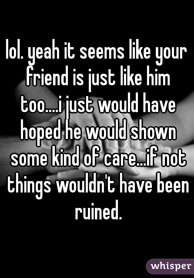 lol. yeah it seems like your friend is just like him too....i just would have hoped he would shown some kind of care...if not things wouldn't have been ruined.