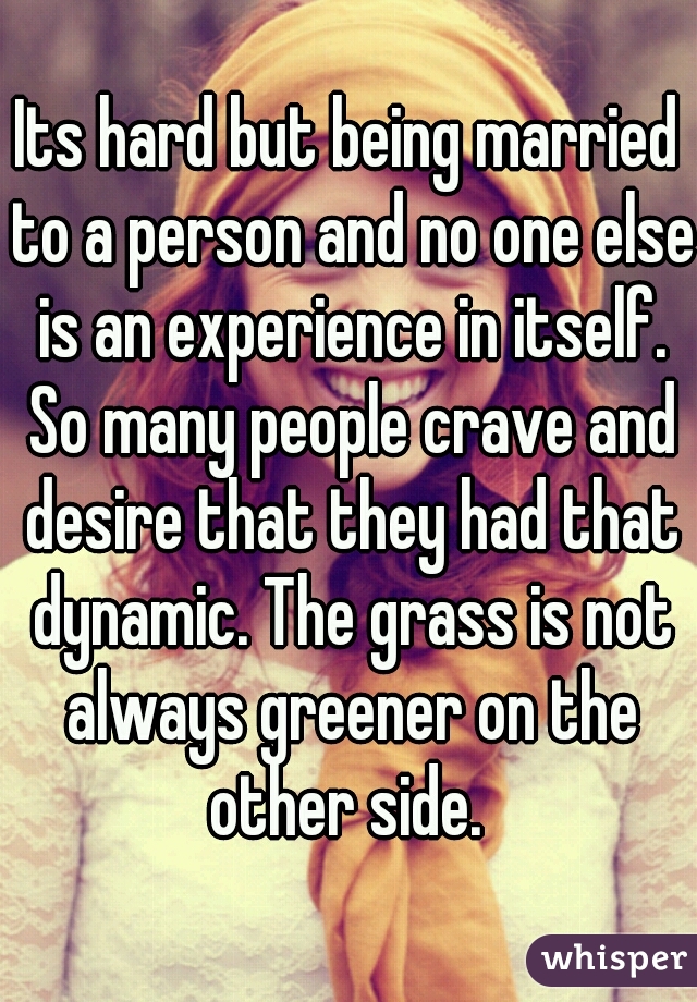 Its hard but being married to a person and no one else is an experience in itself. So many people crave and desire that they had that dynamic. The grass is not always greener on the other side. 