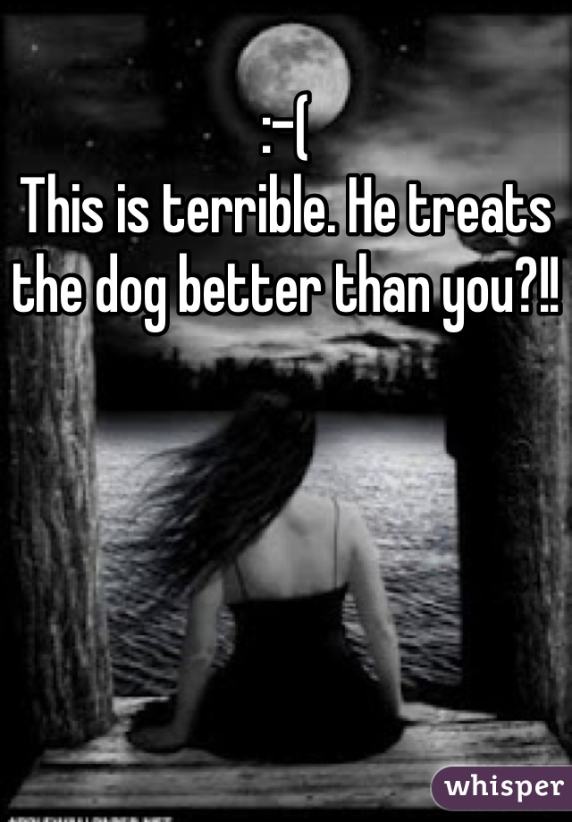 :-(
This is terrible. He treats the dog better than you?!!