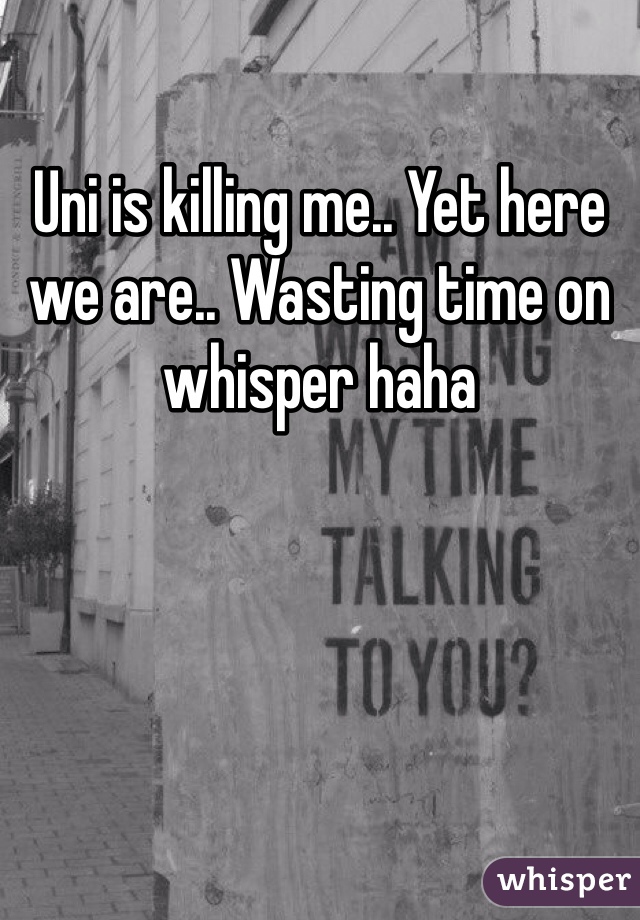 Uni is killing me.. Yet here we are.. Wasting time on whisper haha 