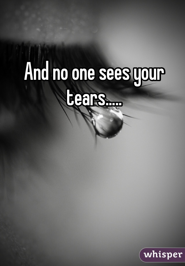 And no one sees your tears.....