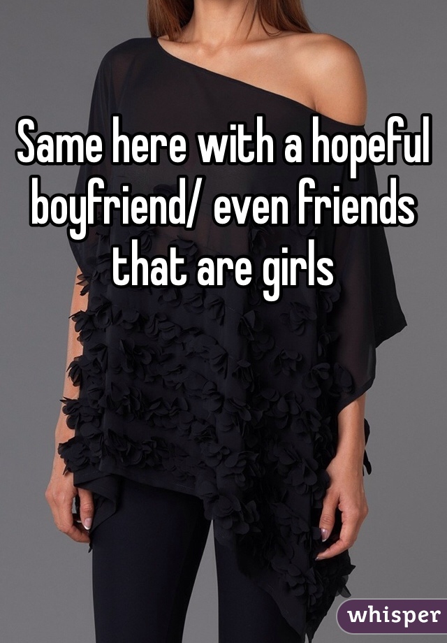 Same here with a hopeful boyfriend/ even friends that are girls