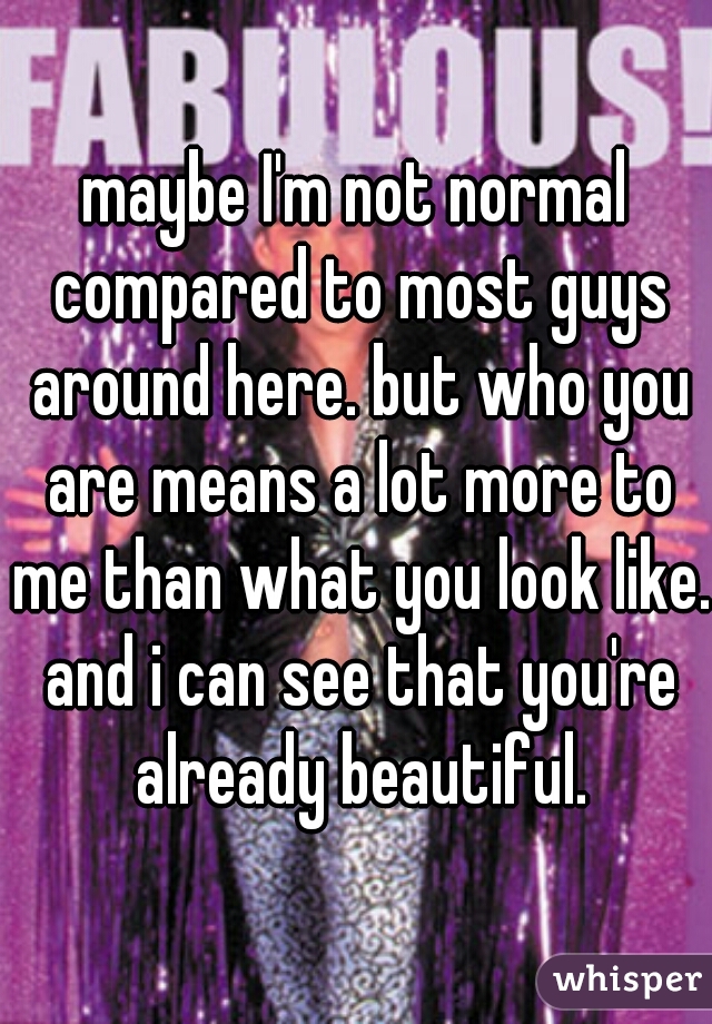 maybe I'm not normal compared to most guys around here. but who you are means a lot more to me than what you look like. and i can see that you're already beautiful.
