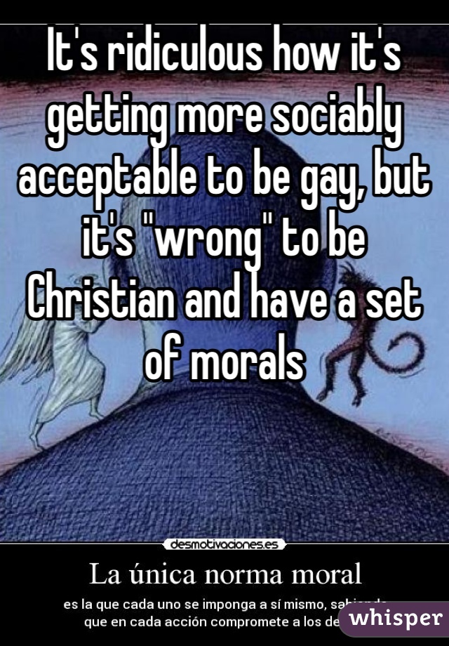 It's ridiculous how it's getting more sociably acceptable to be gay, but it's "wrong" to be Christian and have a set of morals