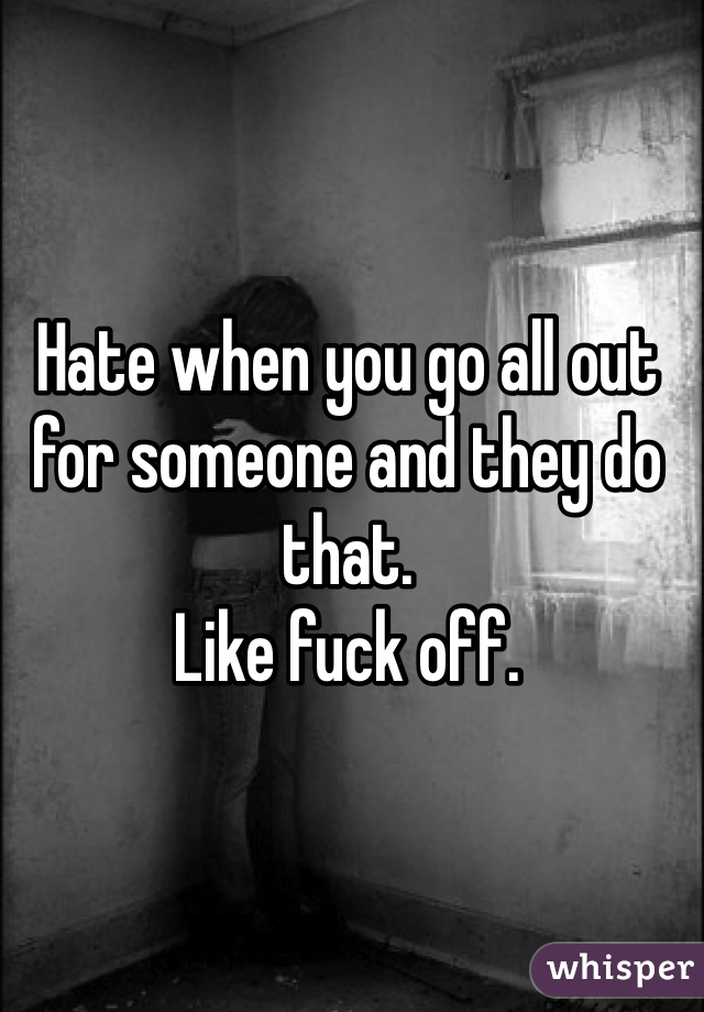 Hate when you go all out for someone and they do that. 
Like fuck off. 