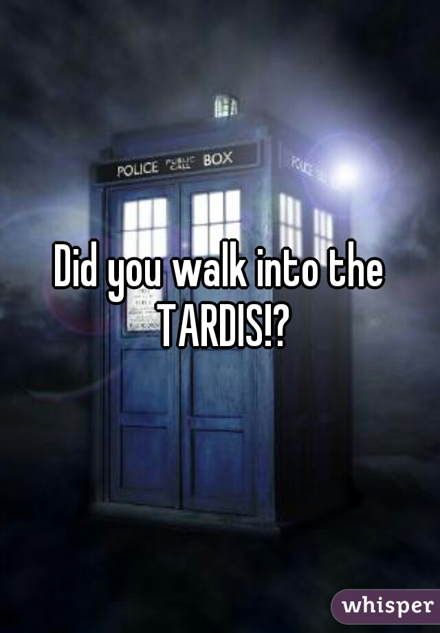 Did you walk into the TARDIS!?