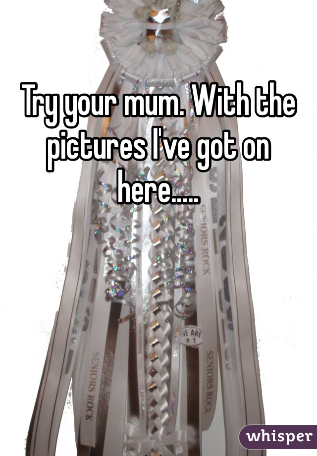 Try your mum. With the pictures I've got on here.....