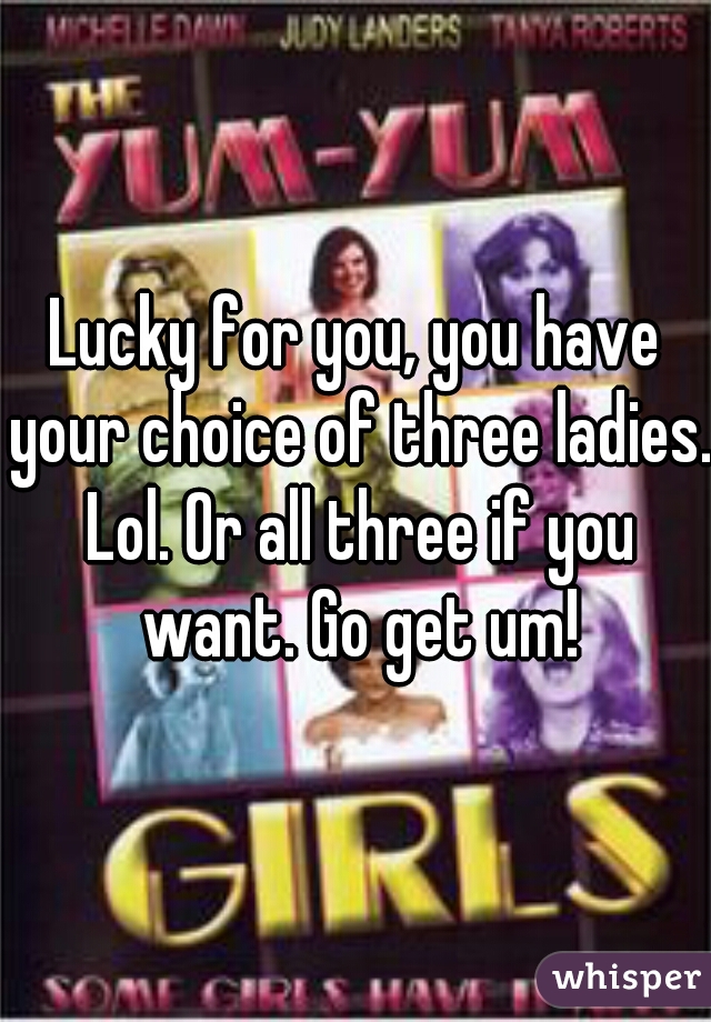 Lucky for you, you have your choice of three ladies. Lol. Or all three if you want. Go get um!