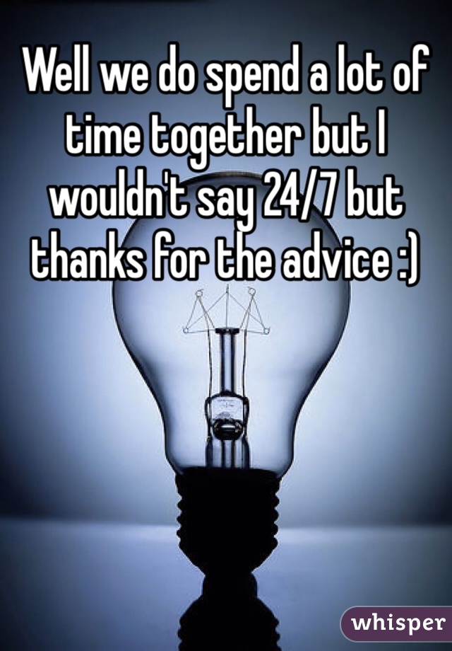 Well we do spend a lot of time together but I wouldn't say 24/7 but thanks for the advice :)