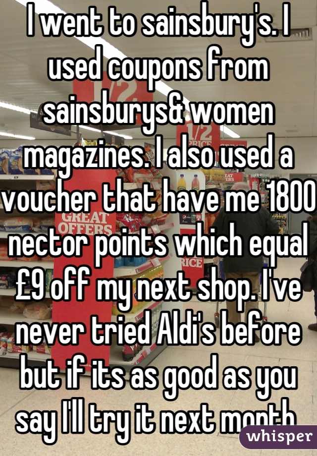 I went to sainsbury's. I used coupons from sainsburys& women magazines. I also used a voucher that have me 1800 nector points which equal £9 off my next shop. I've never tried Aldi's before but if its as good as you say I'll try it next month.