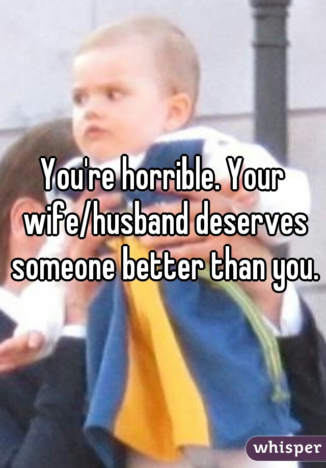 You're horrible. Your wife/husband deserves someone better than you.