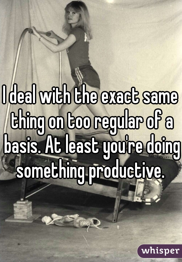 I deal with the exact same thing on too regular of a basis. At least you're doing something productive. 