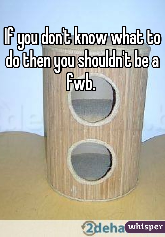 If you don't know what to do then you shouldn't be a fwb. 