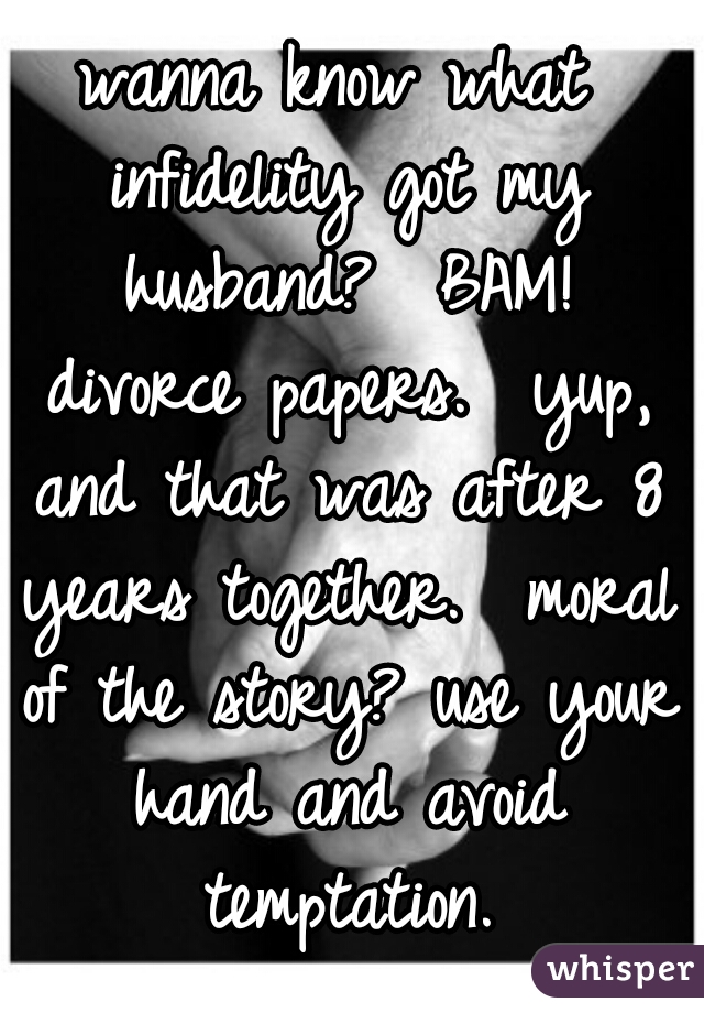 wanna know what infidelity got my husband?  BAM! divorce papers.  yup, and that was after 8 years together.  moral of the story? use your hand and avoid temptation.
