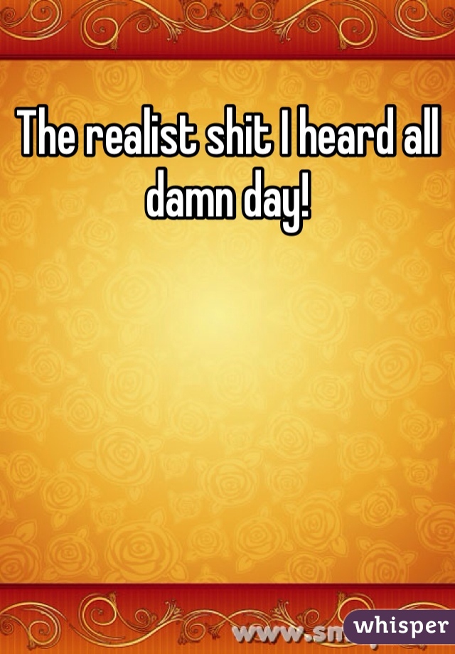 The realist shit I heard all damn day! 