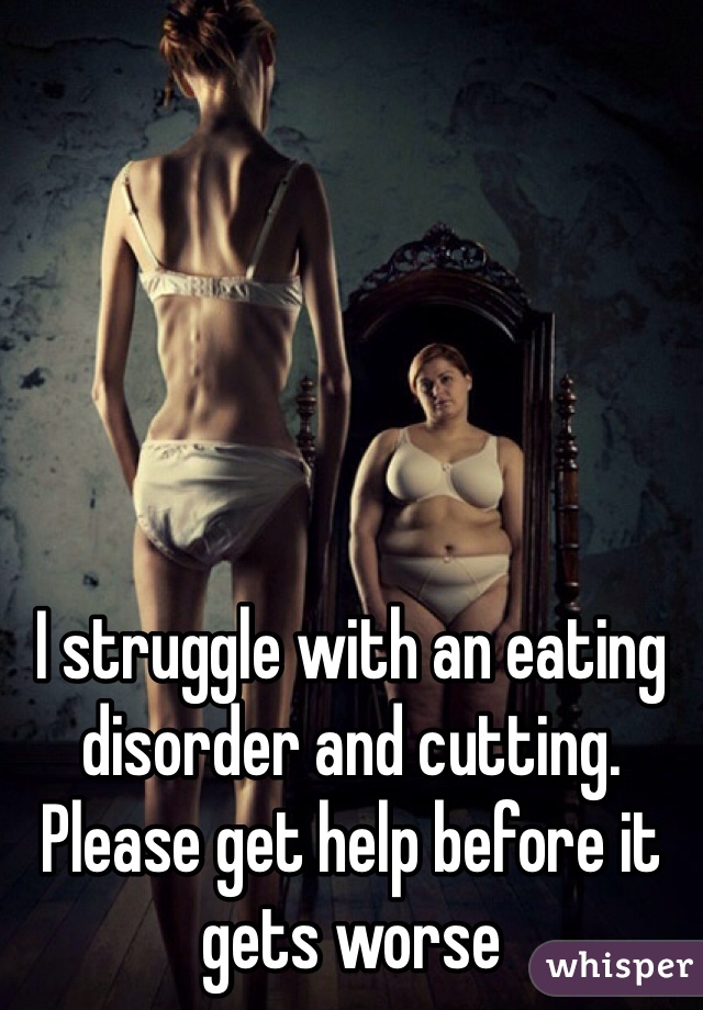 I struggle with an eating disorder and cutting. Please get help before it gets worse