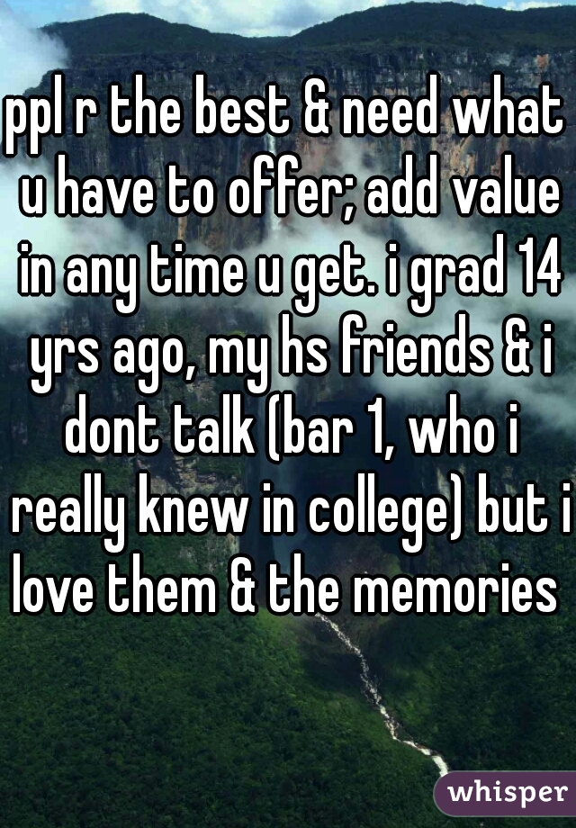 ppl r the best & need what u have to offer; add value in any time u get. i grad 14 yrs ago, my hs friends & i dont talk (bar 1, who i really knew in college) but i love them & the memories 