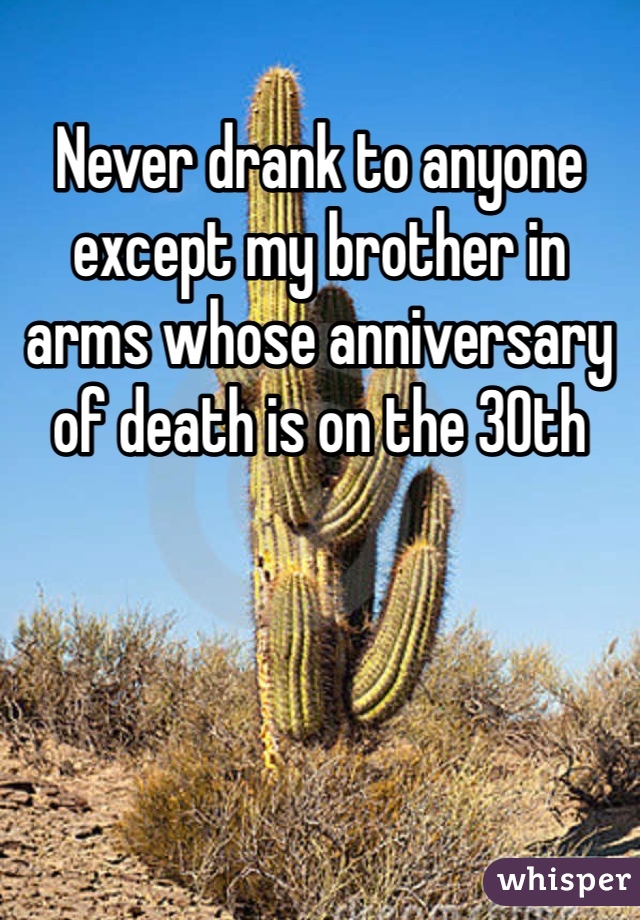 Never drank to anyone except my brother in arms whose anniversary of death is on the 30th
