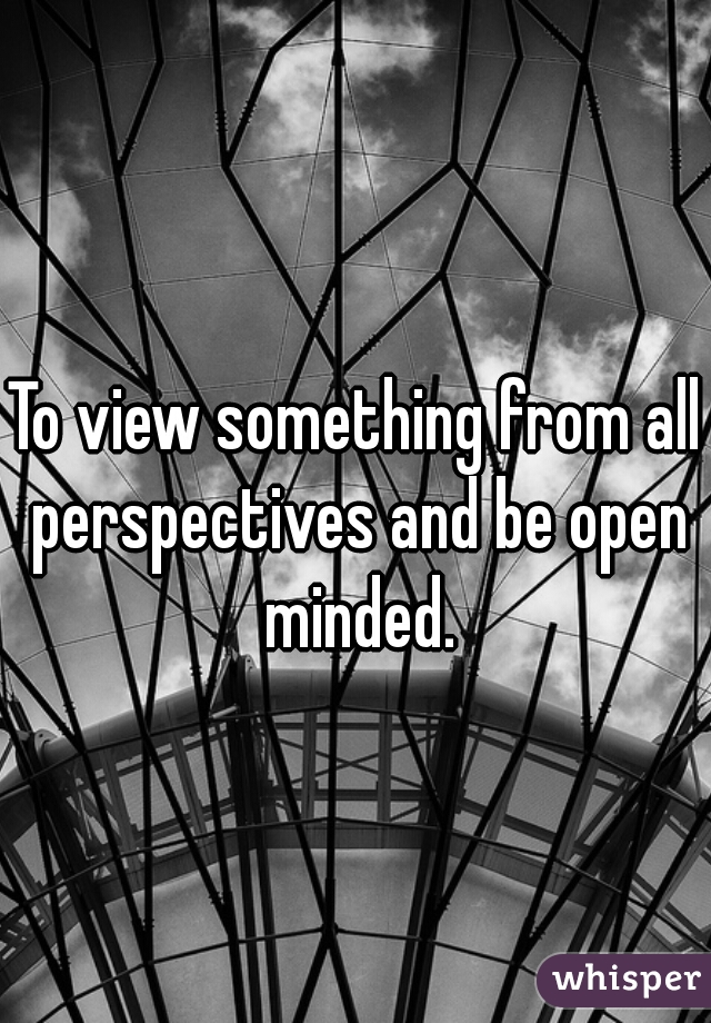 To view something from all perspectives and be open minded.