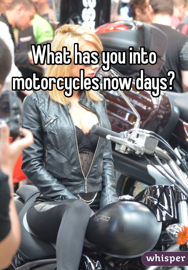 What has you into motorcycles now days?