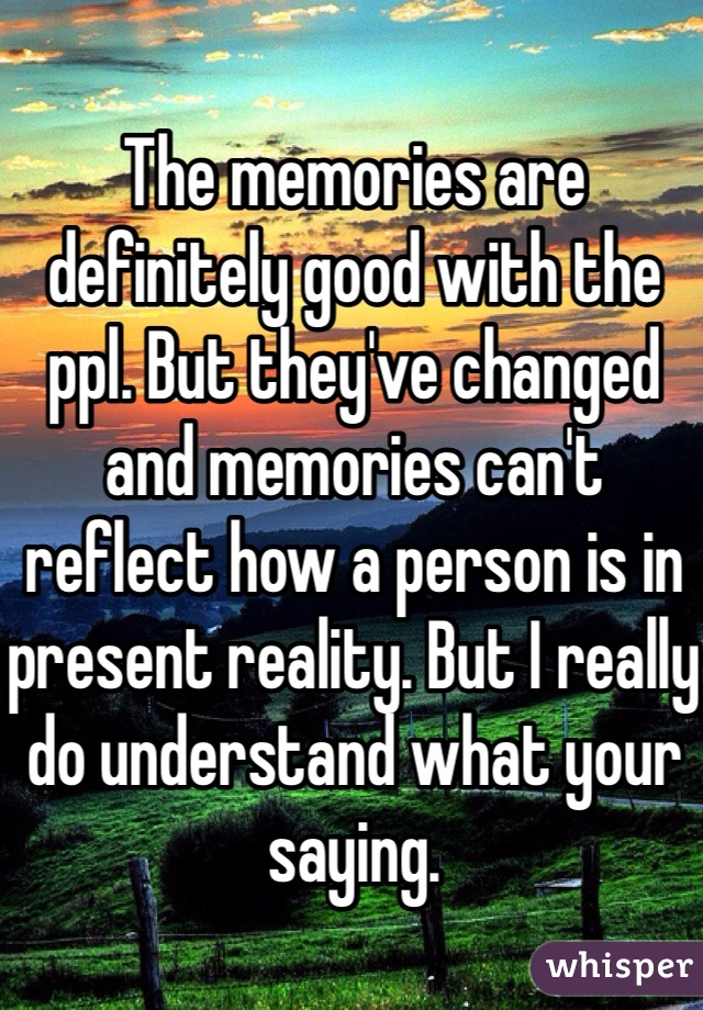The memories are definitely good with the ppl. But they've changed and memories can't reflect how a person is in present reality. But I really do understand what your saying. 