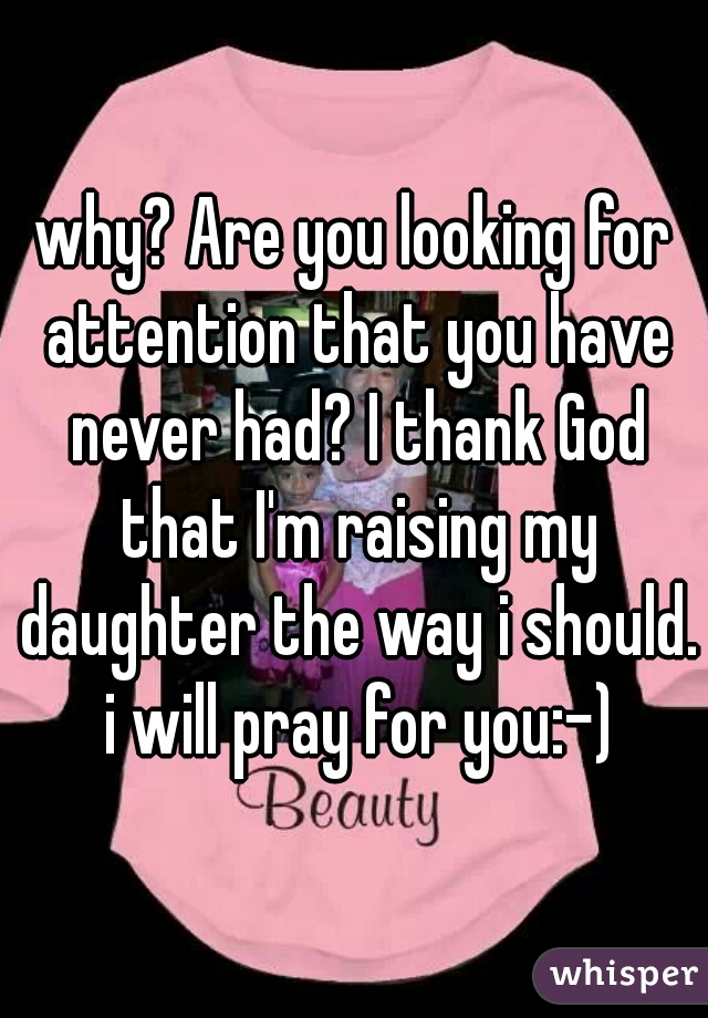 why? Are you looking for attention that you have never had? I thank God that I'm raising my daughter the way i should. i will pray for you:-)
