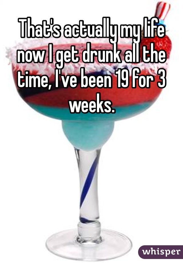 That's actually my life now I get drunk all the time, I've been 19 for 3 weeks. 