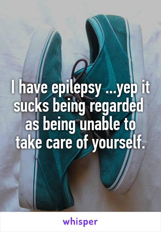 I have epilepsy ...yep it sucks being regarded  as being unable to take care of yourself.
