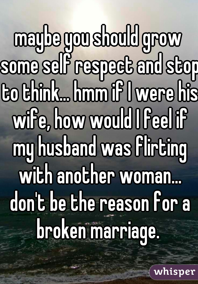 maybe you should grow some self respect and stop to think... hmm if I were his wife, how would I feel if my husband was flirting with another woman... don't be the reason for a broken marriage. 