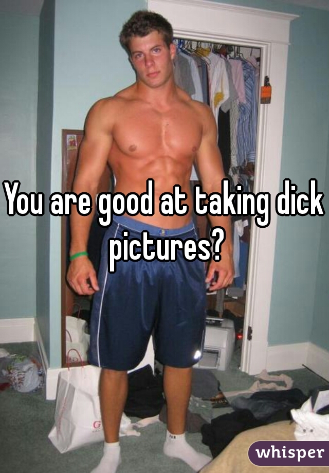 You are good at taking dick pictures?