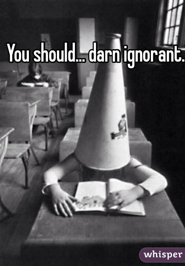 You should... darn ignorant.  