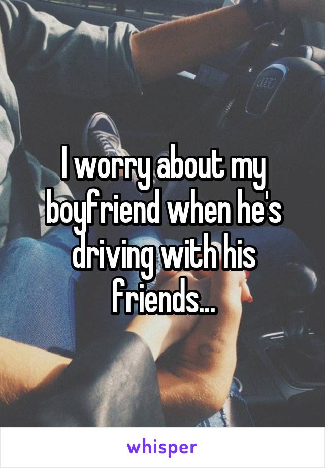 I worry about my boyfriend when he's driving with his friends...