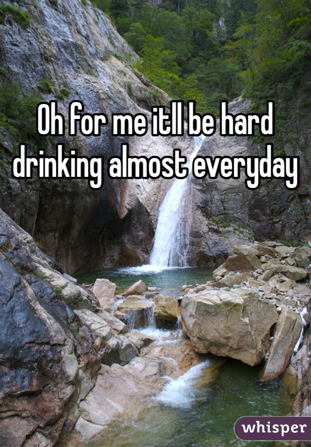 Oh for me itll be hard drinking almost everyday