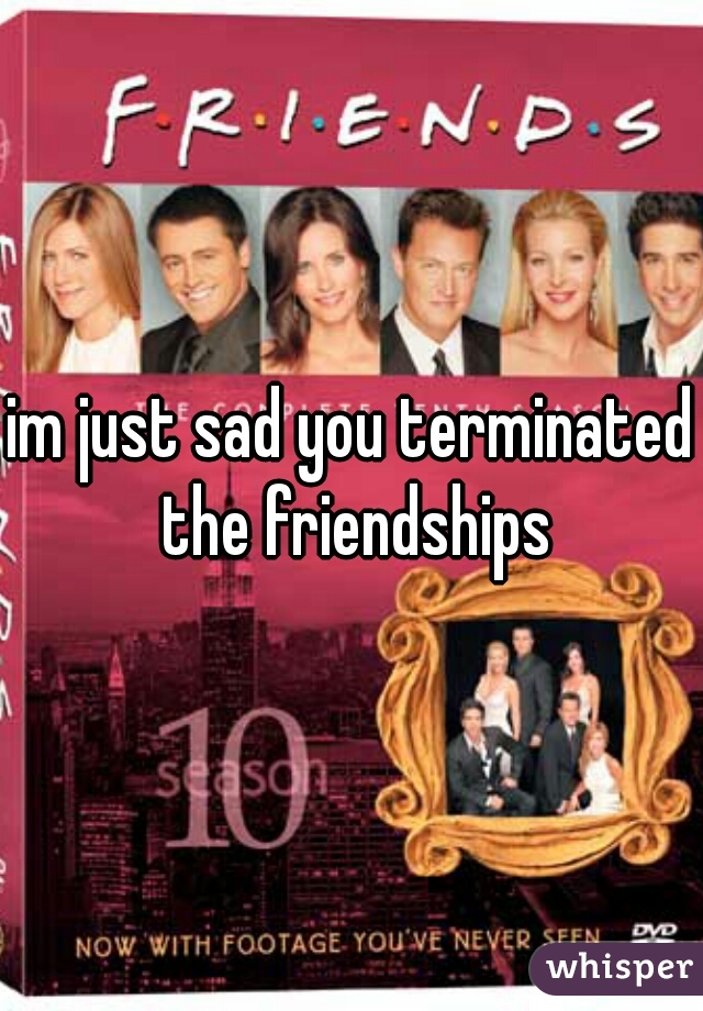 im just sad you terminated the friendships