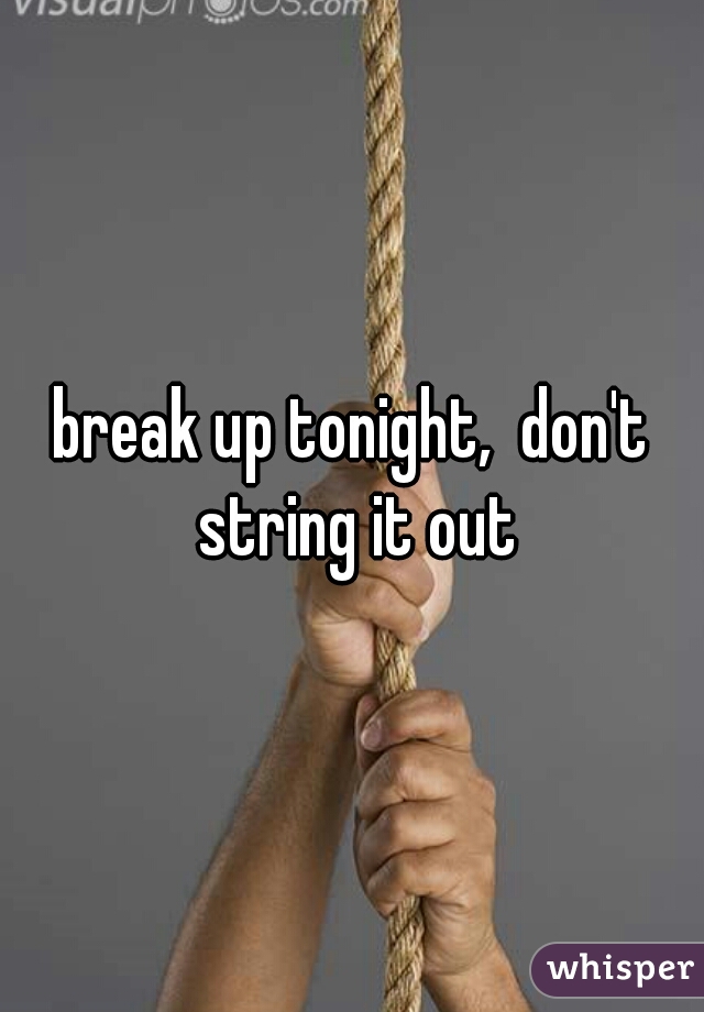 break up tonight,  don't string it out