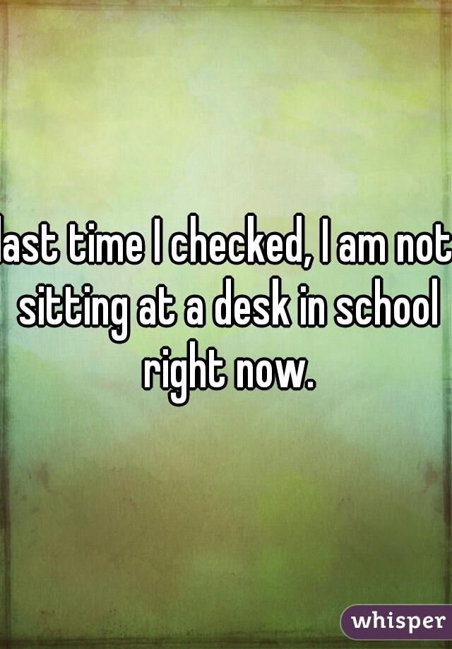 last time I checked, I am not sitting at a desk in school right now.