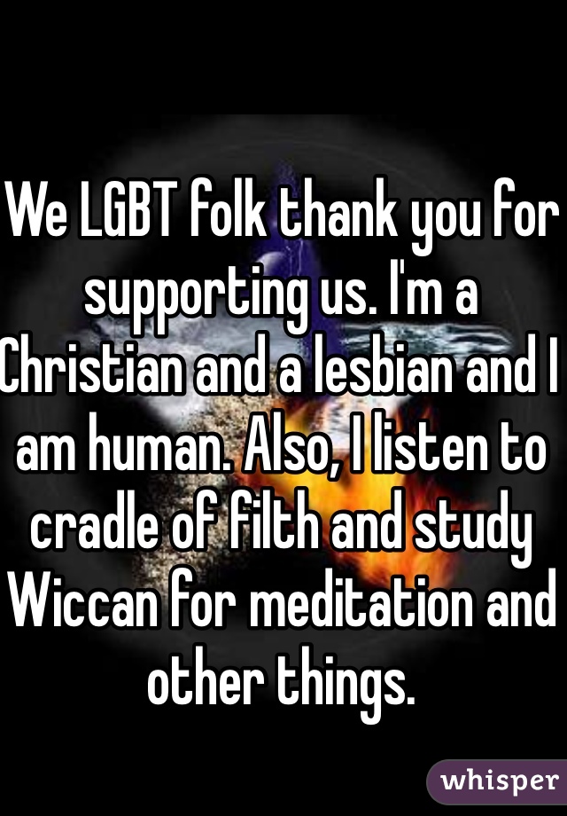 We LGBT folk thank you for supporting us. I'm a Christian and a lesbian and I am human. Also, I listen to cradle of filth and study Wiccan for meditation and other things.