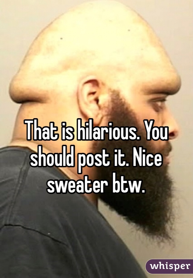 That is hilarious. You should post it. Nice sweater btw. 