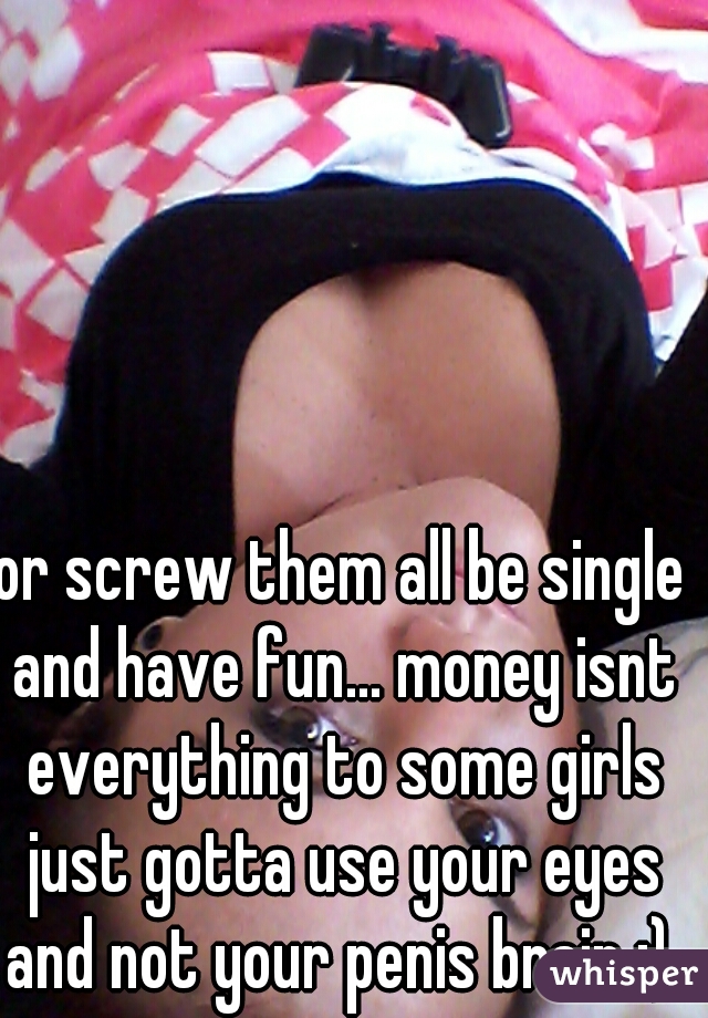 or screw them all be single and have fun... money isnt everything to some girls just gotta use your eyes and not your penis brain ;) 