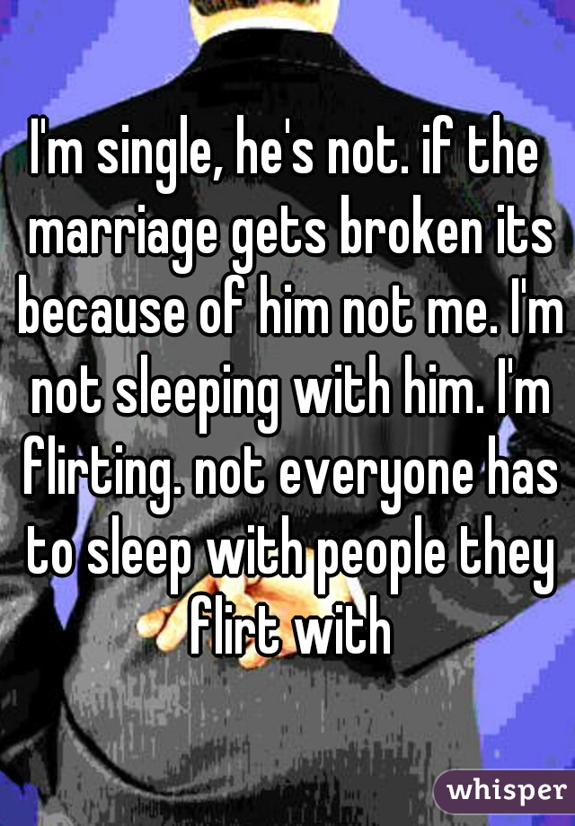 I'm single, he's not. if the marriage gets broken its because of him not me. I'm not sleeping with him. I'm flirting. not everyone has to sleep with people they flirt with